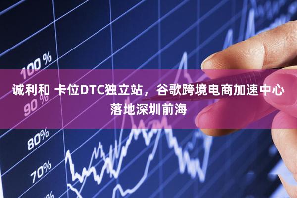 诚利和 卡位DTC独立站，谷歌跨境电商加速中心落地深圳前海