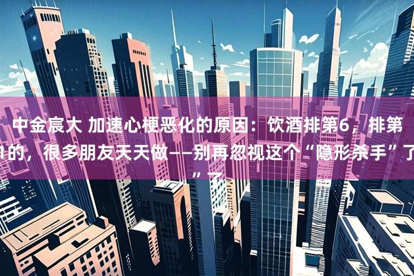 中金宸大 加速心梗恶化的原因：饮酒排第6，排第1的，很多朋友天天做——别再忽视这个“隐形杀手”了