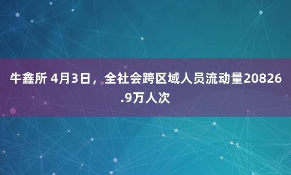 牛鑫所 4月3日，全社会跨区域人员流动量20826.9万人次