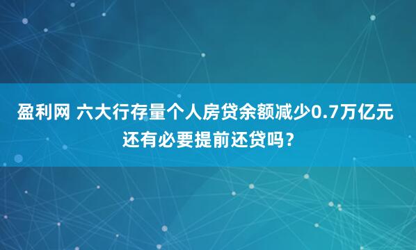 盈利网 六大行存量个人房贷余额减少0.7万亿元 还有必要提前还贷吗？