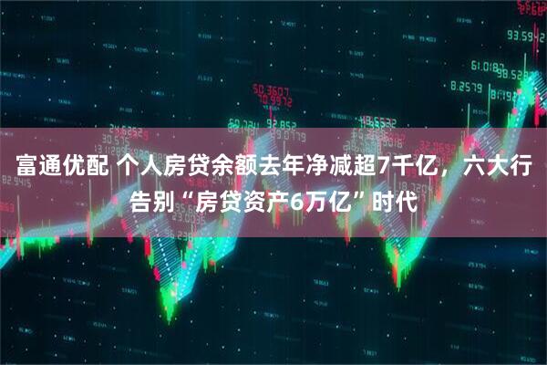 富通优配 个人房贷余额去年净减超7千亿，六大行告别“房贷资产6万亿”时代