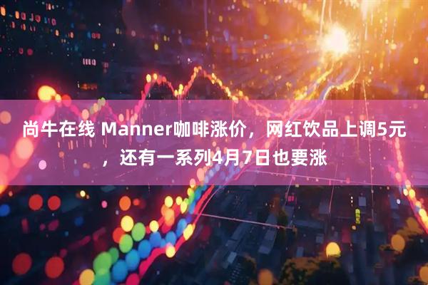 尚牛在线 Manner咖啡涨价，网红饮品上调5元，还有一系列4月7日也要涨