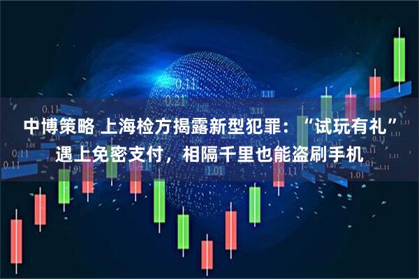 中博策略 上海检方揭露新型犯罪:“试玩有礼”遇上免密支付,相隔千里也能盗刷手机
